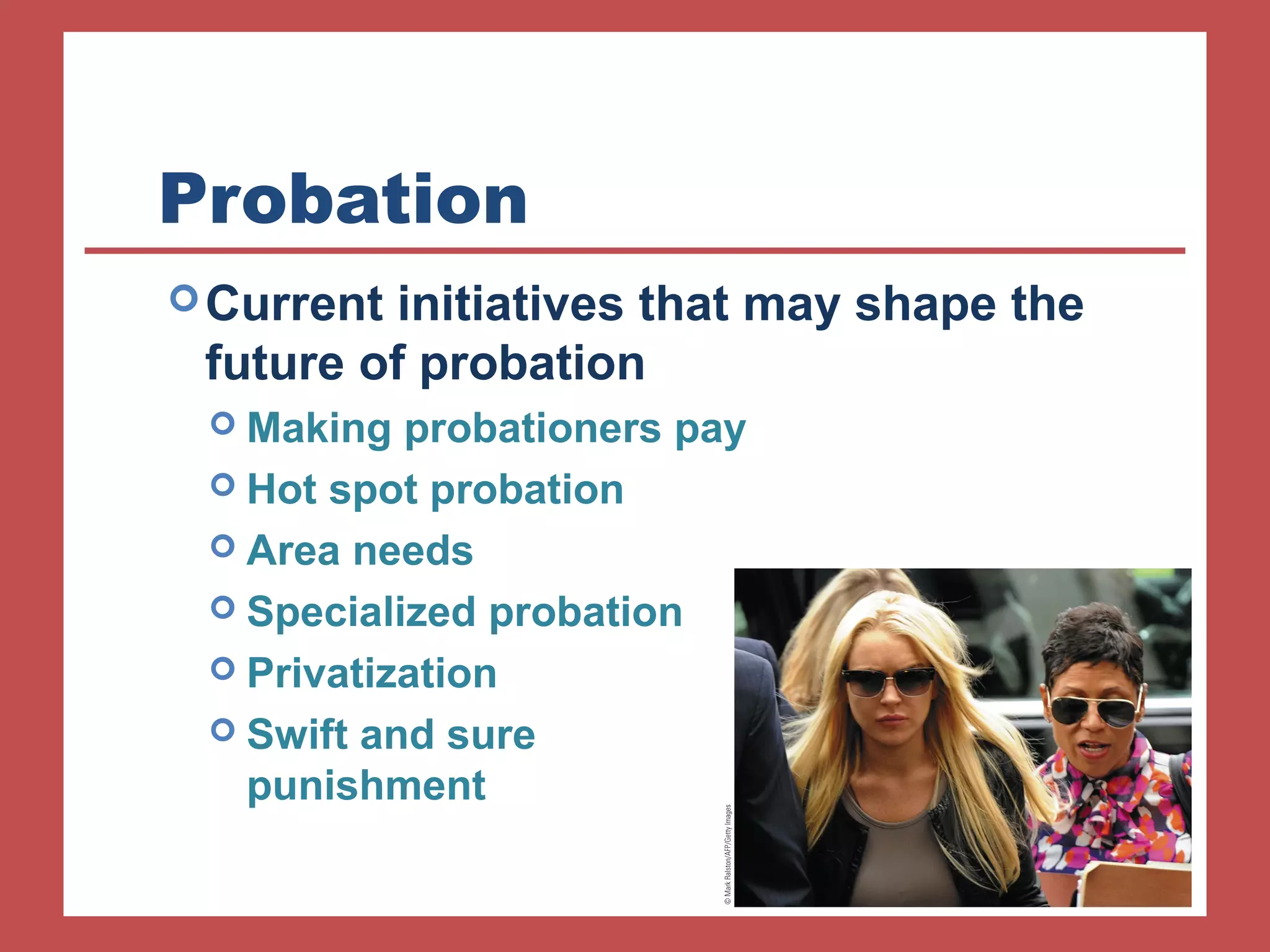 Probation 
Current initiatives that may shape the 
future of probation 
 Making probationers pay 
 Hot spot probation 
 Area needs 
 Specialized probation 
 Privatization 
 Swift and sure 
punishment 
 