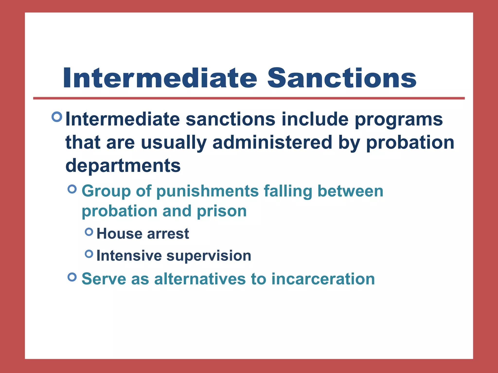 Intermediate Sanctions 
Intermediate sanctions include programs 
that are usually administered by probation 
departments 
 Group of punishments falling between 
probation and prison 
House arrest 
Intensive supervision 
 Serve as alternatives to incarceration 
 