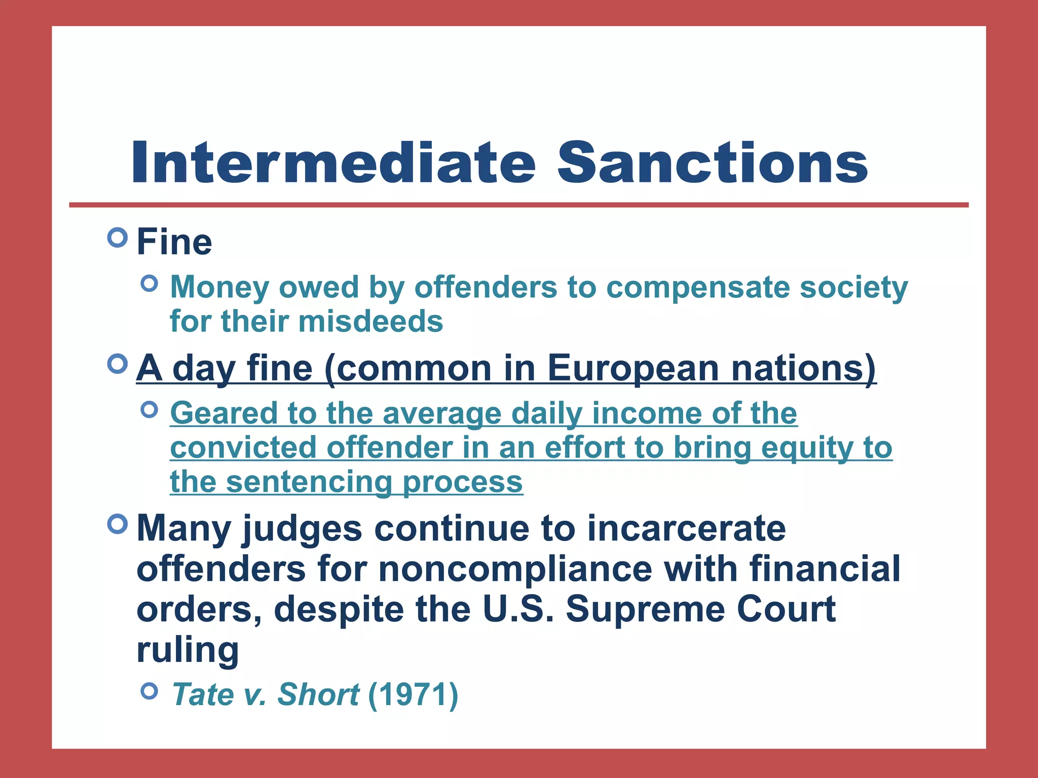 Intermediate Sanctions 
Fine 
 Money owed by offenders to compensate society 
for their misdeeds 
A day fine (common in European nations) 
 Geared to the average daily income of the 
convicted offender in an effort to bring equity to 
the sentencing process 
Many judges continue to incarcerate 
offenders for noncompliance with financial 
orders, despite the U.S. Supreme Court 
ruling 
 Tate v. Short (1971) 
 