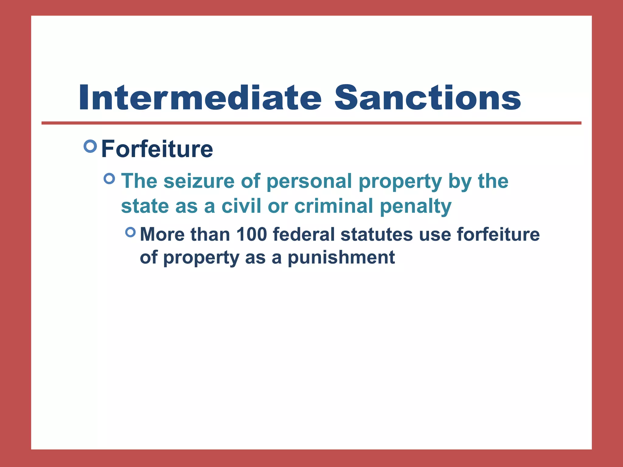 Intermediate Sanctions 
Forfeiture 
 The seizure of personal property by the 
state as a civil or criminal penalty 
More than 100 federal statutes use forfeiture 
of property as a punishment 
 