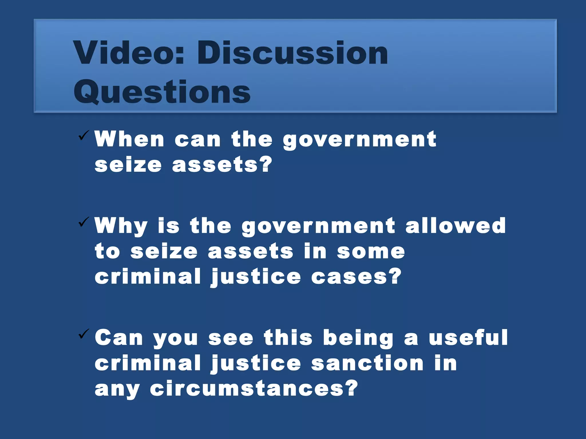 Video: Discussion 
Questions 
When can the government 
seize assets? 
Why is the government allowed 
to seize assets in some 
criminal justice cases? 
 Can you see this being a useful 
criminal justice sanction in 
any circumstances? 
 