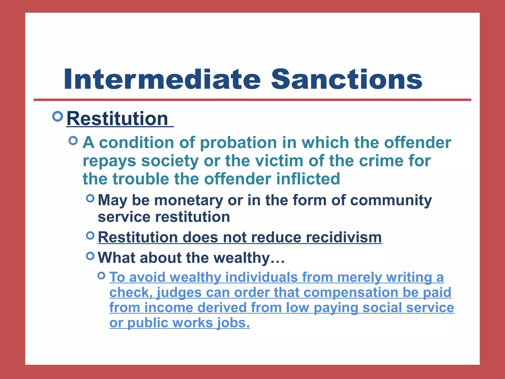 Intermediate Sanctions 
Restitution 
 A condition of probation in which the offender 
repays society or the victim of the crime for 
the trouble the offender inflicted 
May be monetary or in the form of community 
service restitution 
Restitution does not reduce recidivism 
What about the wealthy… 
 To avoid wealthy individuals from merely writing a 
check, judges can order that compensation be paid 
from income derived from low paying social service 
or public works jobs. 
 