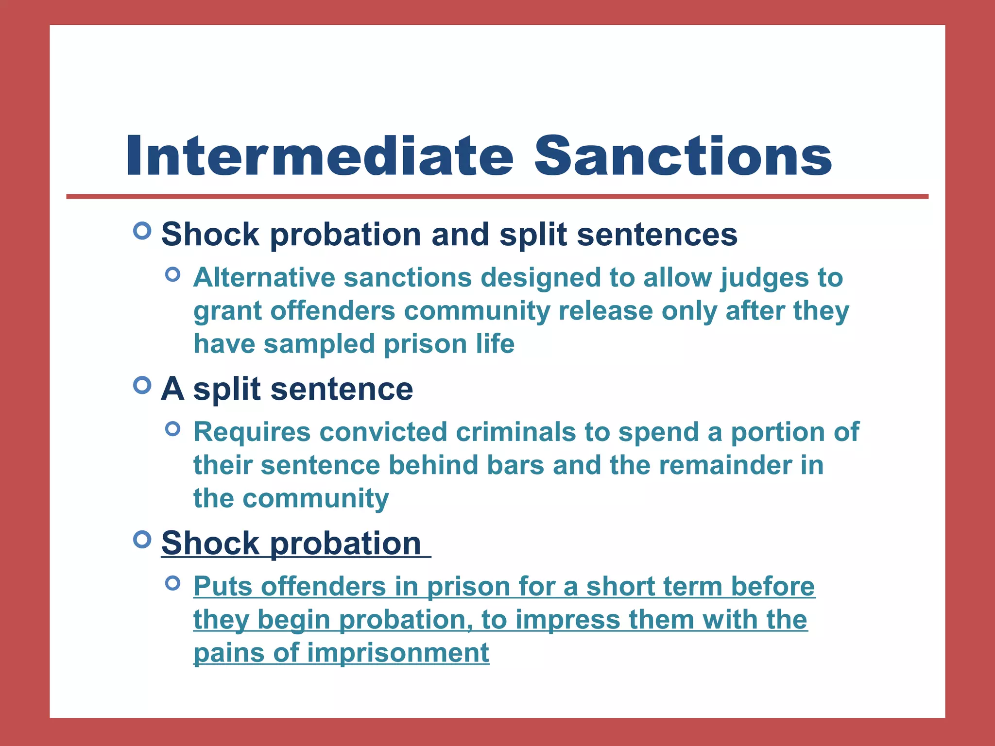 Intermediate Sanctions 
 Shock probation and split sentences 
 Alternative sanctions designed to allow judges to 
grant offenders community release only after they 
have sampled prison life 
 A split sentence 
 Requires convicted criminals to spend a portion of 
their sentence behind bars and the remainder in 
the community 
 Shock probation 
 Puts offenders in prison for a short term before 
they begin probation, to impress them with the 
pains of imprisonment 
 
