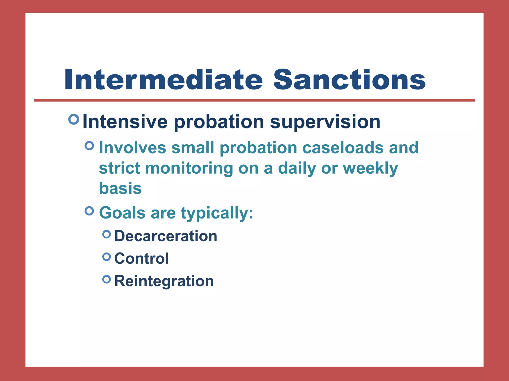 Intermediate Sanctions 
Intensive probation supervision 
 Involves small probation caseloads and 
strict monitoring on a daily or weekly 
basis 
 Goals are typically: 
Decarceration 
Control 
Reintegration 
 