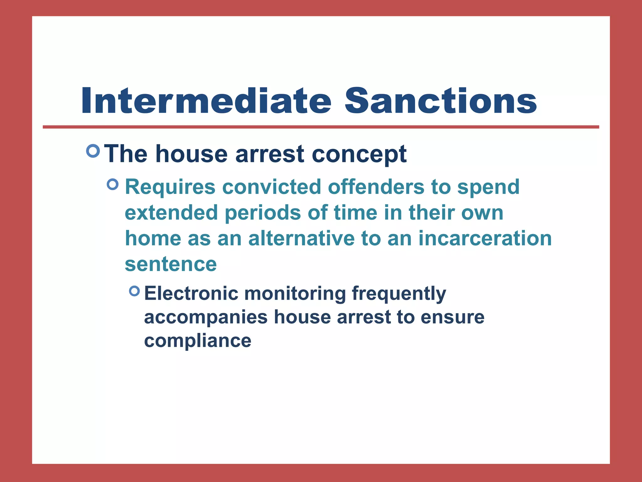 Intermediate Sanctions 
The house arrest concept 
 Requires convicted offenders to spend 
extended periods of time in their own 
home as an alternative to an incarceration 
sentence 
Electronic monitoring frequently 
accompanies house arrest to ensure 
compliance 
 