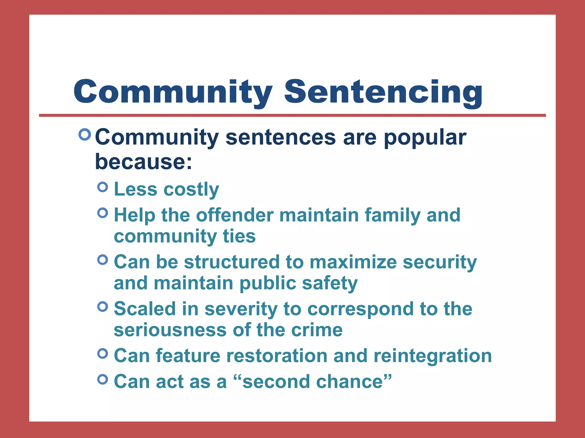 Community Sentencing 
Community sentences are popular 
because: 
 Less costly 
 Help the offender maintain family and 
community ties 
 Can be structured to maximize security 
and maintain public safety 
 Scaled in severity to correspond to the 
seriousness of the crime 
 Can feature restoration and reintegration 
 Can act as a “second chance” 
 