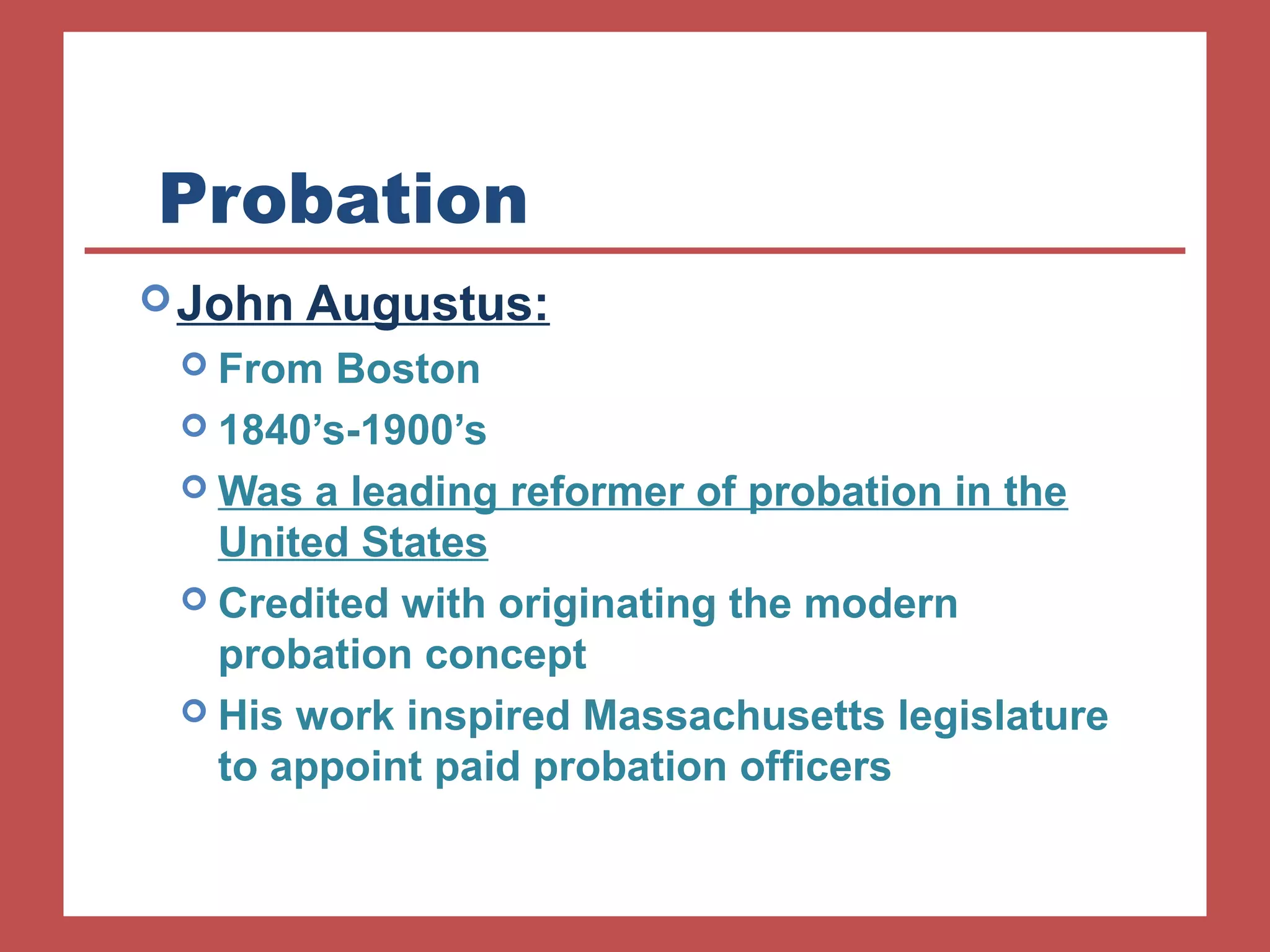Probation 
John Augustus: 
 From Boston 
 1840’s-1900’s 
Was a leading reformer of probation in the 
United States 
 Credited with originating the modern 
probation concept 
 His work inspired Massachusetts legislature 
to appoint paid probation officers 
 