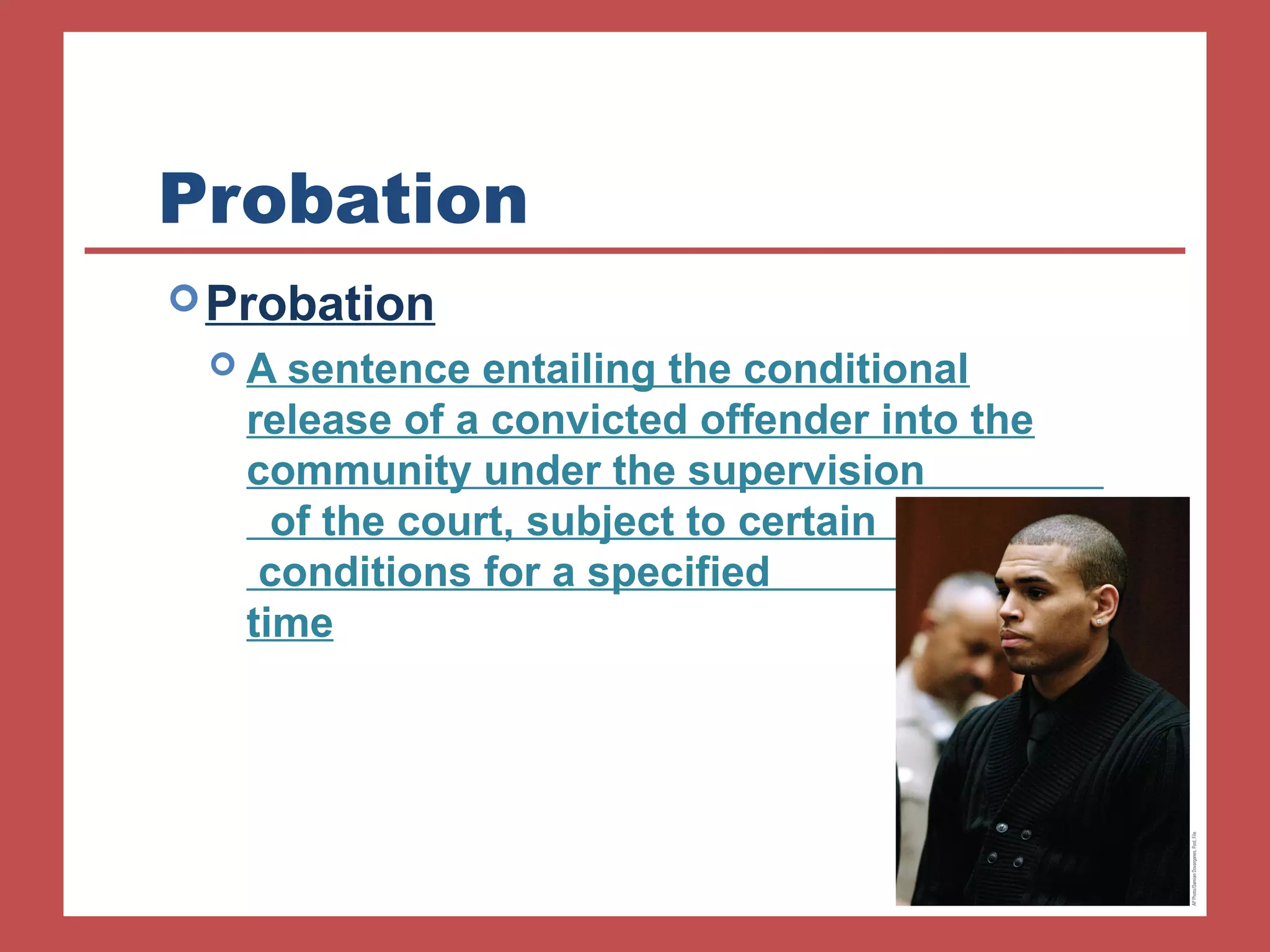 Probation 
Probation 
 A sentence entailing the conditional 
release of a convicted offender into the 
community under the supervision 
of the court, subject to certain 
conditions for a specified 
time 
 