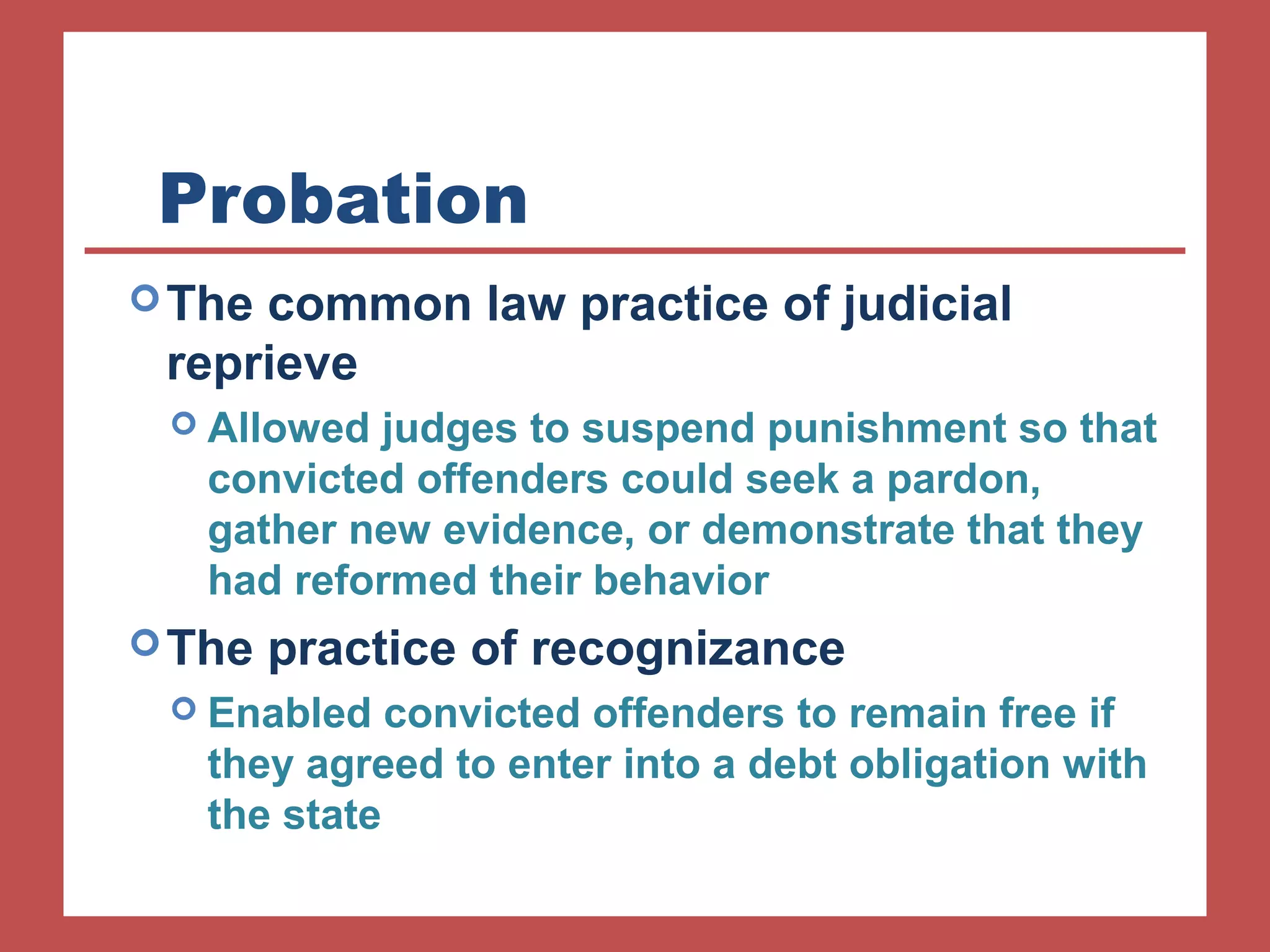 Probation 
The common law practice of judicial 
reprieve 
 Allowed judges to suspend punishment so that 
convicted offenders could seek a pardon, 
gather new evidence, or demonstrate that they 
had reformed their behavior 
The practice of recognizance 
 Enabled convicted offenders to remain free if 
they agreed to enter into a debt obligation with 
the state 
 
