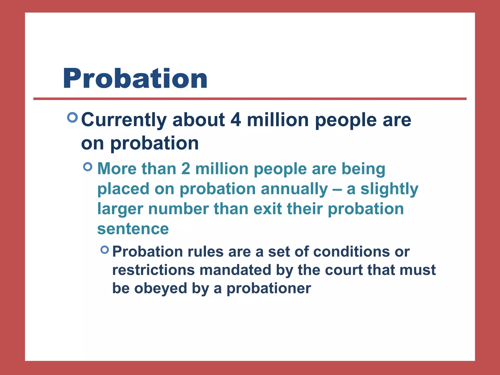 Probation 
Currently about 4 million people are 
on probation 
 More than 2 million people are being 
placed on probation annually – a slightly 
larger number than exit their probation 
sentence 
Probation rules are a set of conditions or 
restrictions mandated by the court that must 
be obeyed by a probationer 
 