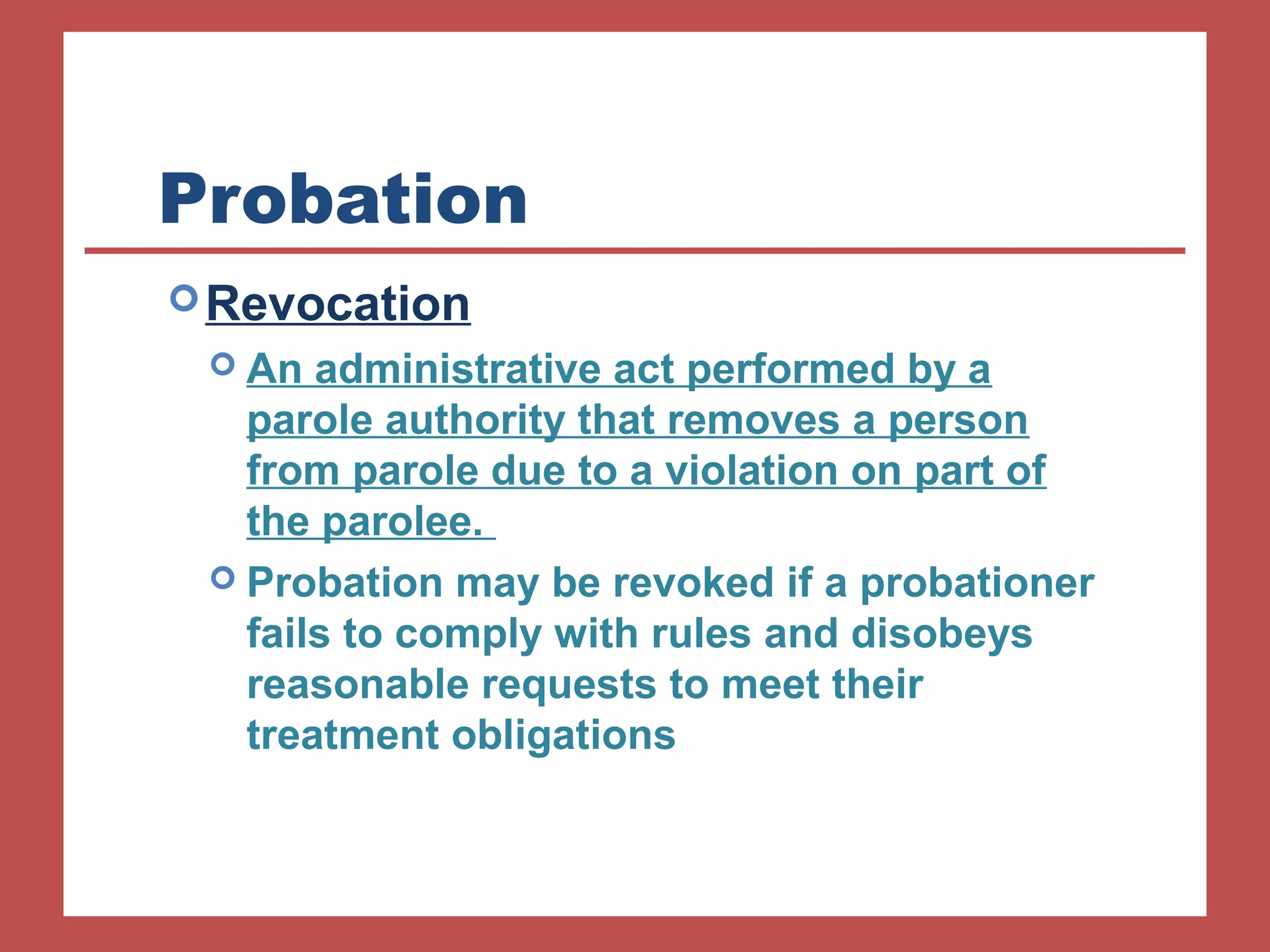 Probation 
Revocation 
 An administrative act performed by a 
parole authority that removes a person 
from parole due to a violation on part of 
the parolee. 
 Probation may be revoked if a probationer 
fails to comply with rules and disobeys 
reasonable requests to meet their 
treatment obligations 
 