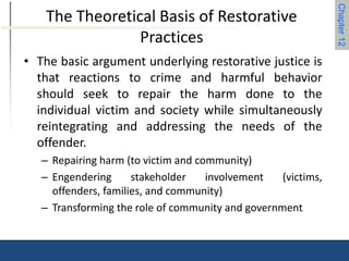 Chapter 12 
The Theoretical Basis of Restorative 
Practices 
• The basic argument underlying restorative justice is 
that reactions to crime and harmful behavior 
should seek to repair the harm done to the 
individual victim and society while simultaneously 
reintegrating and addressing the needs of the 
offender. 
– Repairing harm (to victim and community) 
– Engendering stakeholder involvement (victims, 
offenders, families, and community) 
– Transforming the role of community and government 
 