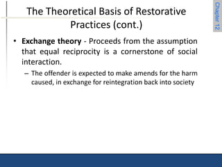 Chapter 12 
The Theoretical Basis of Restorative 
Practices (cont.) 
• Exchange theory - Proceeds from the assumption 
that equal reciprocity is a cornerstone of social 
interaction. 
– The offender is expected to make amends for the harm 
caused, in exchange for reintegration back into society 
 