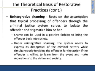Chapter 12 
The Theoretical Basis of Restorative 
Practices (cont.) 
• Reintegrative shaming - Rests on the assumption 
that typical processing of offenders through the 
criminal justice system serves to isolate the 
offender and stigmatize him or her. 
– Shame can be used in a positive fashion to bring the 
offender back into society. 
– Under reintegrative shaming, the system needs to 
express its disapproval of the criminal activity while 
simultaneously forgiving the offender for the action if the 
offender is willing to learn from the event and make 
reparations to the victim and society. 
 