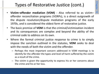 Chapter 12 
Types of Restorative Justice (cont.) 
• Victim–offender mediation (VOM) - Also referred to as victim– 
offender reconciliation programs (VORPs), is a direct outgrowth of 
the dispute resolution/dispute mediation programs of the early 
1970s, and is considered the oldest form of restorative justice. 
• The basic premise of VOM is that the criminal/victimization incident 
and its consequences are complex and beyond the ability of the 
criminal code to address on its own. 
• Where the formal criminal justice response to crime is to simply 
impose the sanction outlined in the statutes, VOM seeks to deal 
with the needs of both the victim and the offender. 
– Perhaps the most important concern addressed in VOM meetings is to 
identify for the offender the types and level of harm suffered by the victim 
as a result of the crime. 
– The victim is given the opportunity to express his or her concerns about 
the crime and his or her loss. 
 
