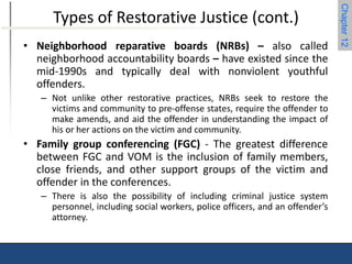 Chapter 12 
Types of Restorative Justice (cont.) 
• Neighborhood reparative boards (NRBs) – also called 
neighborhood accountability boards – have existed since the 
mid-1990s and typically deal with nonviolent youthful 
offenders. 
– Not unlike other restorative practices, NRBs seek to restore the 
victims and community to pre-offense states, require the offender to 
make amends, and aid the offender in understanding the impact of 
his or her actions on the victim and community. 
• Family group conferencing (FGC) - The greatest difference 
between FGC and VOM is the inclusion of family members, 
close friends, and other support groups of the victim and 
offender in the conferences. 
– There is also the possibility of including criminal justice system 
personnel, including social workers, police officers, and an offender’s 
attorney. 
 