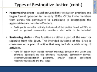 Chapter 12 
Types of Restorative Justice (cont.) 
• Peacemaking circles - Based on Canadian First Nation practices and 
began formal operation in the early 1990s. Circles invite members 
from across the community to participate in determining the 
appropriate sanctions for offenders. 
– Participants in circles typically include all of the parties found in FGCs, as 
well as general community members who wish to be included. 
• Sentencing circles - May function as either a part of the court or 
separate from the court. The intended outcome of the circle is 
consensus on a plan of action that may include a wide array of 
activities. 
– Plans of action may include further meetings between the victim and 
offender, apologies by the offender, restitution, community service, 
treatment/rehabilitation programs, and/or explicit sentencing 
recommendations to the trial judge 
 