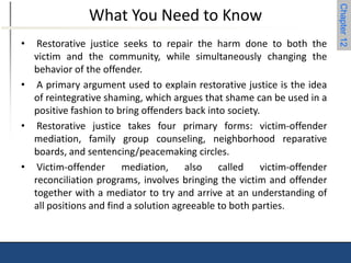 Chapter 12 
What You Need to Know 
• Restorative justice seeks to repair the harm done to both the 
victim and the community, while simultaneously changing the 
behavior of the offender. 
• A primary argument used to explain restorative justice is the idea 
of reintegrative shaming, which argues that shame can be used in a 
positive fashion to bring offenders back into society. 
• Restorative justice takes four primary forms: victim-offender 
mediation, family group counseling, neighborhood reparative 
boards, and sentencing/peacemaking circles. 
• Victim-offender mediation, also called victim-offender 
reconciliation programs, involves bringing the victim and offender 
together with a mediator to try and arrive at an understanding of 
all positions and find a solution agreeable to both parties. 
 