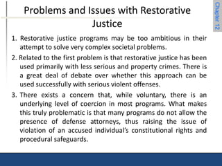 Chapter 12 
Problems and Issues with Restorative 
Justice 
1. Restorative justice programs may be too ambitious in their 
attempt to solve very complex societal problems. 
2. Related to the first problem is that restorative justice has been 
used primarily with less serious and property crimes. There is 
a great deal of debate over whether this approach can be 
used successfully with serious violent offenses. 
3. There exists a concern that, while voluntary, there is an 
underlying level of coercion in most programs. What makes 
this truly problematic is that many programs do not allow the 
presence of defense attorneys, thus raising the issue of 
violation of an accused individual’s constitutional rights and 
procedural safeguards. 
 