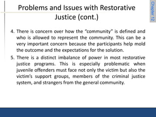 Chapter 12 
Problems and Issues with Restorative 
Justice (cont.) 
4. There is concern over how the “community” is defined and 
who is allowed to represent the community. This can be a 
very important concern because the participants help mold 
the outcome and the expectations for the solution. 
5. There is a distinct imbalance of power in most restorative 
justice programs. This is especially problematic when 
juvenile offenders must face not only the victim but also the 
victim’s support groups, members of the criminal justice 
system, and strangers from the general community. 
 
