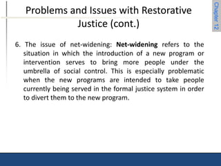 Chapter 12 
Problems and Issues with Restorative 
Justice (cont.) 
6. The issue of net-widening: Net-widening refers to the 
situation in which the introduction of a new program or 
intervention serves to bring more people under the 
umbrella of social control. This is especially problematic 
when the new programs are intended to take people 
currently being served in the formal justice system in order 
to divert them to the new program. 
