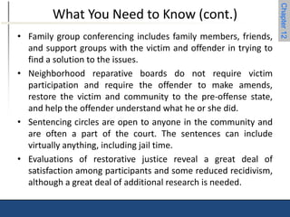 Chapter 12 
What You Need to Know (cont.) 
• Family group conferencing includes family members, friends, 
and support groups with the victim and offender in trying to 
find a solution to the issues. 
• Neighborhood reparative boards do not require victim 
participation and require the offender to make amends, 
restore the victim and community to the pre-offense state, 
and help the offender understand what he or she did. 
• Sentencing circles are open to anyone in the community and 
are often a part of the court. The sentences can include 
virtually anything, including jail time. 
• Evaluations of restorative justice reveal a great deal of 
satisfaction among participants and some reduced recidivism, 
although a great deal of additional research is needed. 
 