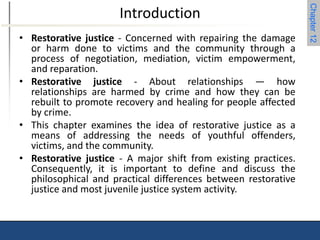 Chapter 12 
Introduction 
• Restorative justice - Concerned with repairing the damage 
or harm done to victims and the community through a 
process of negotiation, mediation, victim empowerment, 
and reparation. 
• Restorative justice - About relationships — how 
relationships are harmed by crime and how they can be 
rebuilt to promote recovery and healing for people affected 
by crime. 
• This chapter examines the idea of restorative justice as a 
means of addressing the needs of youthful offenders, 
victims, and the community. 
• Restorative justice - A major shift from existing practices. 
Consequently, it is important to define and discuss the 
philosophical and practical differences between restorative 
justice and most juvenile justice system activity. 
 