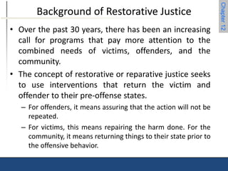 Chapter 12 
Background of Restorative Justice 
• Over the past 30 years, there has been an increasing 
call for programs that pay more attention to the 
combined needs of victims, offenders, and the 
community. 
• The concept of restorative or reparative justice seeks 
to use interventions that return the victim and 
offender to their pre-offense states. 
– For offenders, it means assuring that the action will not be 
repeated. 
– For victims, this means repairing the harm done. For the 
community, it means returning things to their state prior to 
the offensive behavior. 
 