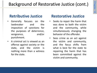 Chapter 12 
Background of Restorative Justice (cont.) 
Retributive Justice 
• Generally focuses on the 
lawbreaker and the 
imposition of sanctions for 
the purposes of deterrence, 
vengeance, and/or 
punishment. 
• A criminal act is viewed as an 
offense against society or the 
state, and the victim is 
nothing more than a witness 
for the state. 
Restorative Justice 
• Seeks to repair the harm that 
was done to both the victim 
and the community, while 
simultaneously changing the 
behavior of the offender. 
• Sees crime as an act against 
the victim and community, 
and the focus shifts from 
what is best for the state to 
repairing the harm that has 
been committed against the 
victim and community. 
 
