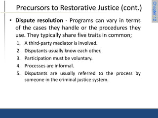 Chapter 12 
Precursors to Restorative Justice (cont.) 
• Dispute resolution - Programs can vary in terms 
of the cases they handle or the procedures they 
use. They typically share five traits in common; 
1. A third-party mediator is involved. 
2. Disputants usually know each other. 
3. Participation must be voluntary. 
4. Processes are informal. 
5. Disputants are usually referred to the process by 
someone in the criminal justice system. 
 