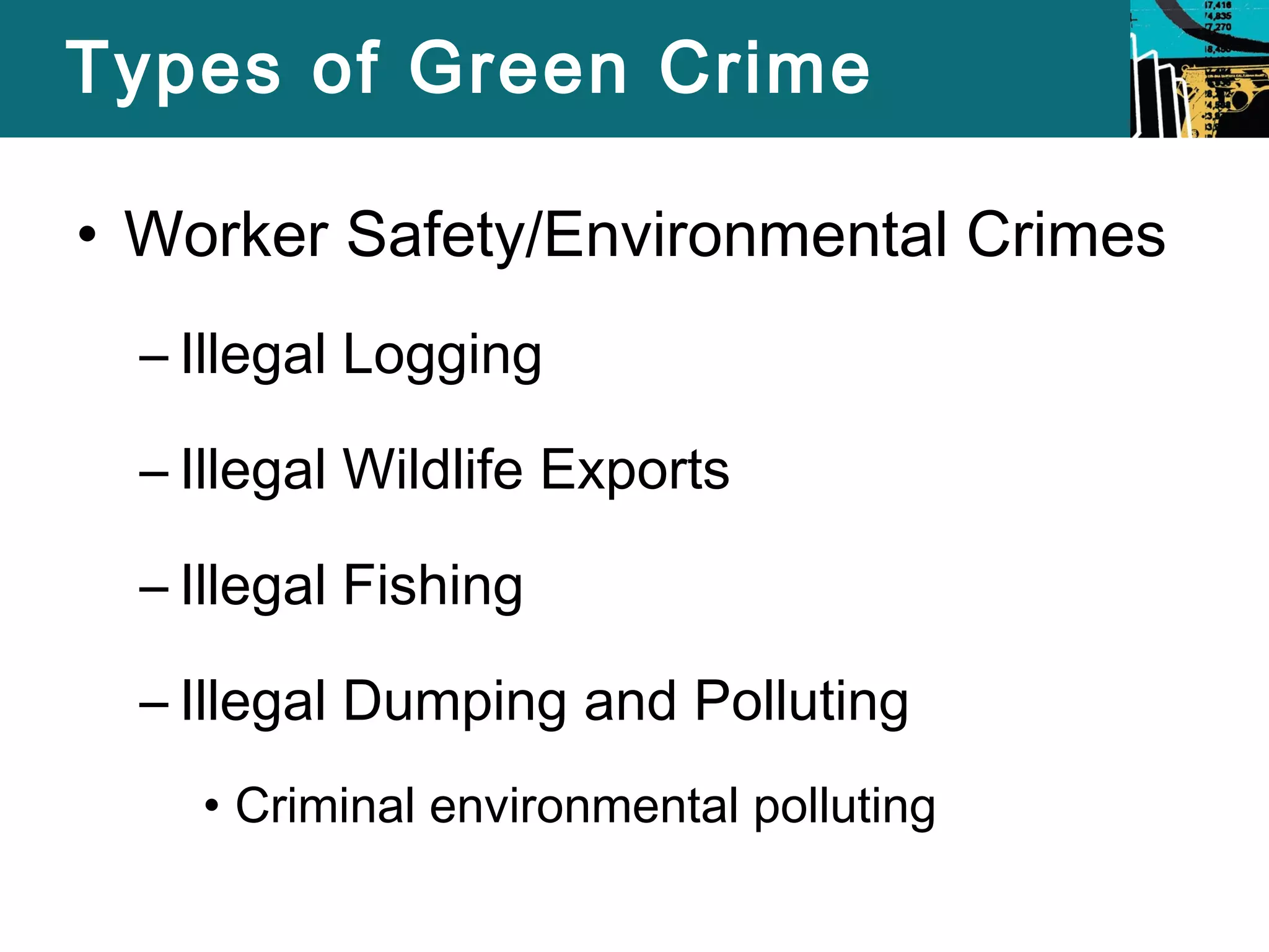 Types of Green Crime 
• Worker Safety/Environmental Crimes 
– Illegal Logging 
– Illegal Wildlife Exports 
– Illegal Fishing 
– Illegal Dumping and Polluting 
• Criminal environmental polluting 
 