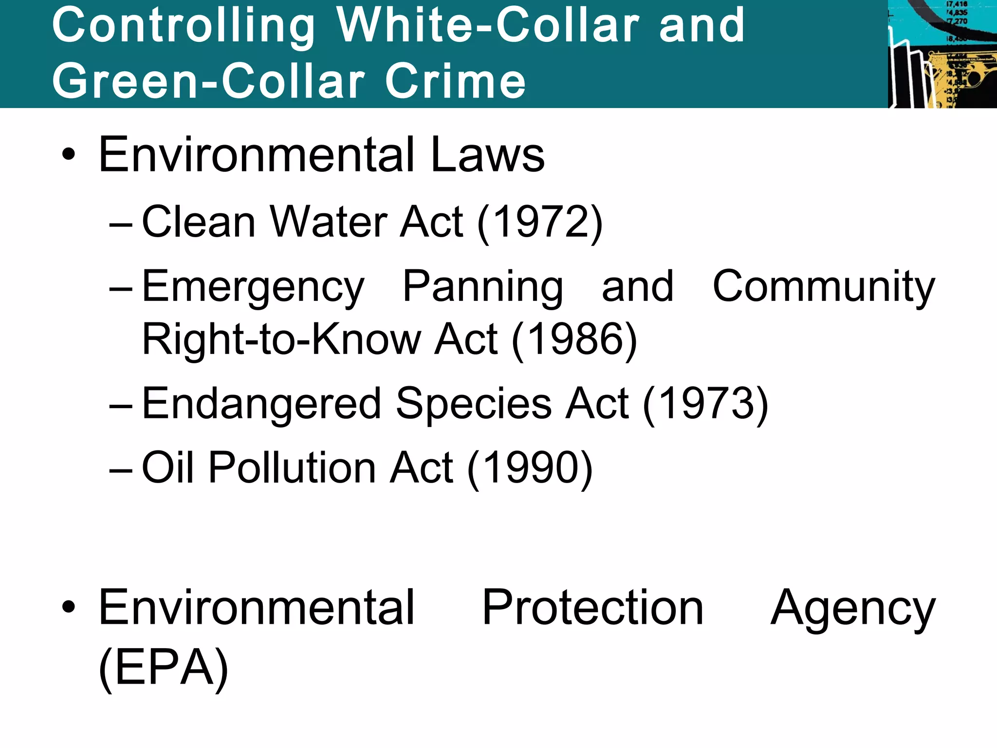 Controlling White-Collar and 
Green-Collar Crime 
• Environmental Laws 
– Clean Water Act (1972) 
– Emergency Panning and Community 
Right-to-Know Act (1986) 
– Endangered Species Act (1973) 
– Oil Pollution Act (1990) 
• Environmental Protection Agency 
(EPA) 
 