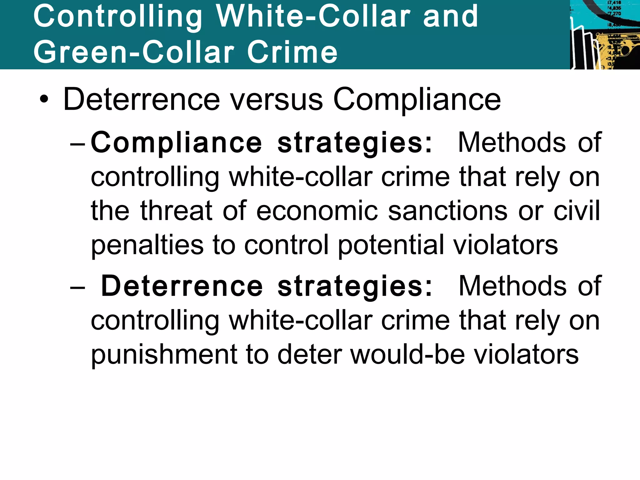Controlling White-Collar and 
Green-Collar Crime 
• Deterrence versus Compliance 
– Compliance strategies: Methods of 
controlling white-collar crime that rely on 
the threat of economic sanctions or civil 
penalties to control potential violators 
– Deterrence strategies: Methods of 
controlling white-collar crime that rely on 
punishment to deter would-be violators 
