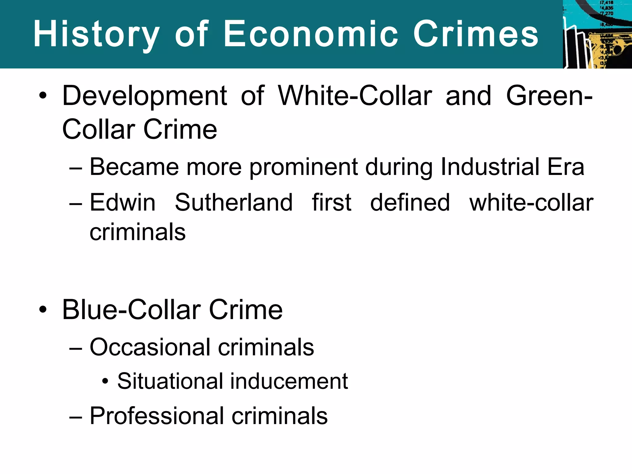 History of Economic Crimes 
• Development of White-Collar and Green- 
Collar Crime 
– Became more prominent during Industrial Era 
– Edwin Sutherland first defined white-collar 
criminals 
• Blue-Collar Crime 
– Occasional criminals 
• Situational inducement 
– Professional criminals 
 