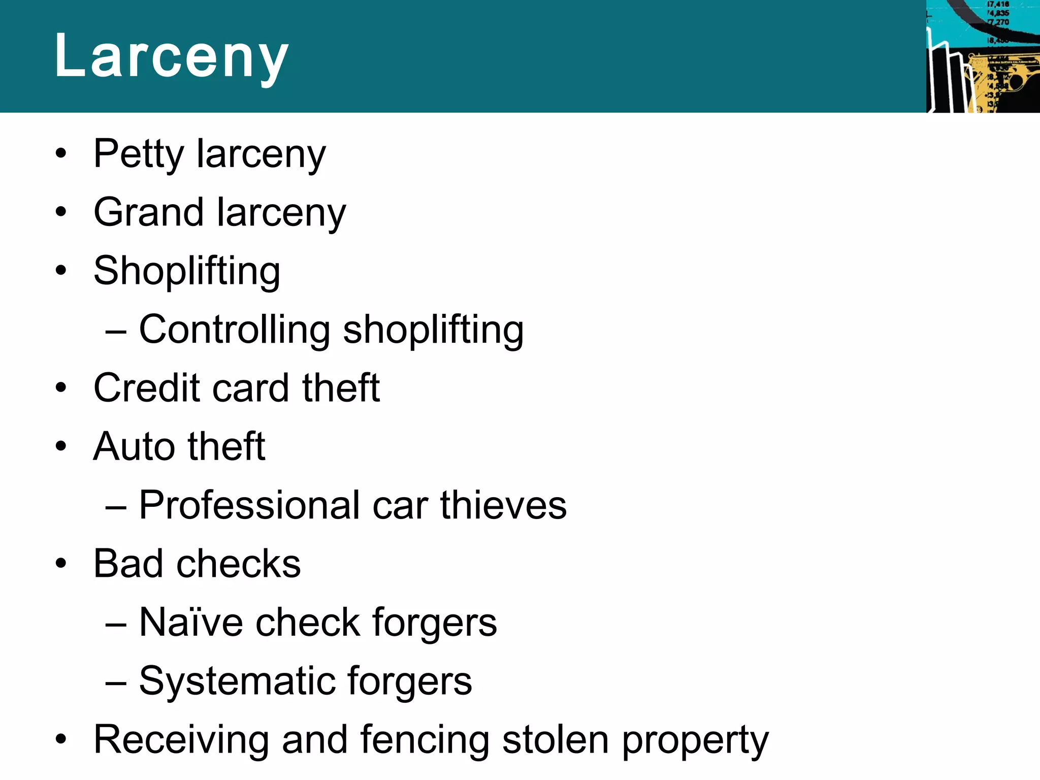 Larceny 
• Petty larceny 
• Grand larceny 
• Shoplifting 
– Controlling shoplifting 
• Credit card theft 
• Auto theft 
– Professional car thieves 
• Bad checks 
– Naïve check forgers 
– Systematic forgers 
• Receiving and fencing stolen property 
 