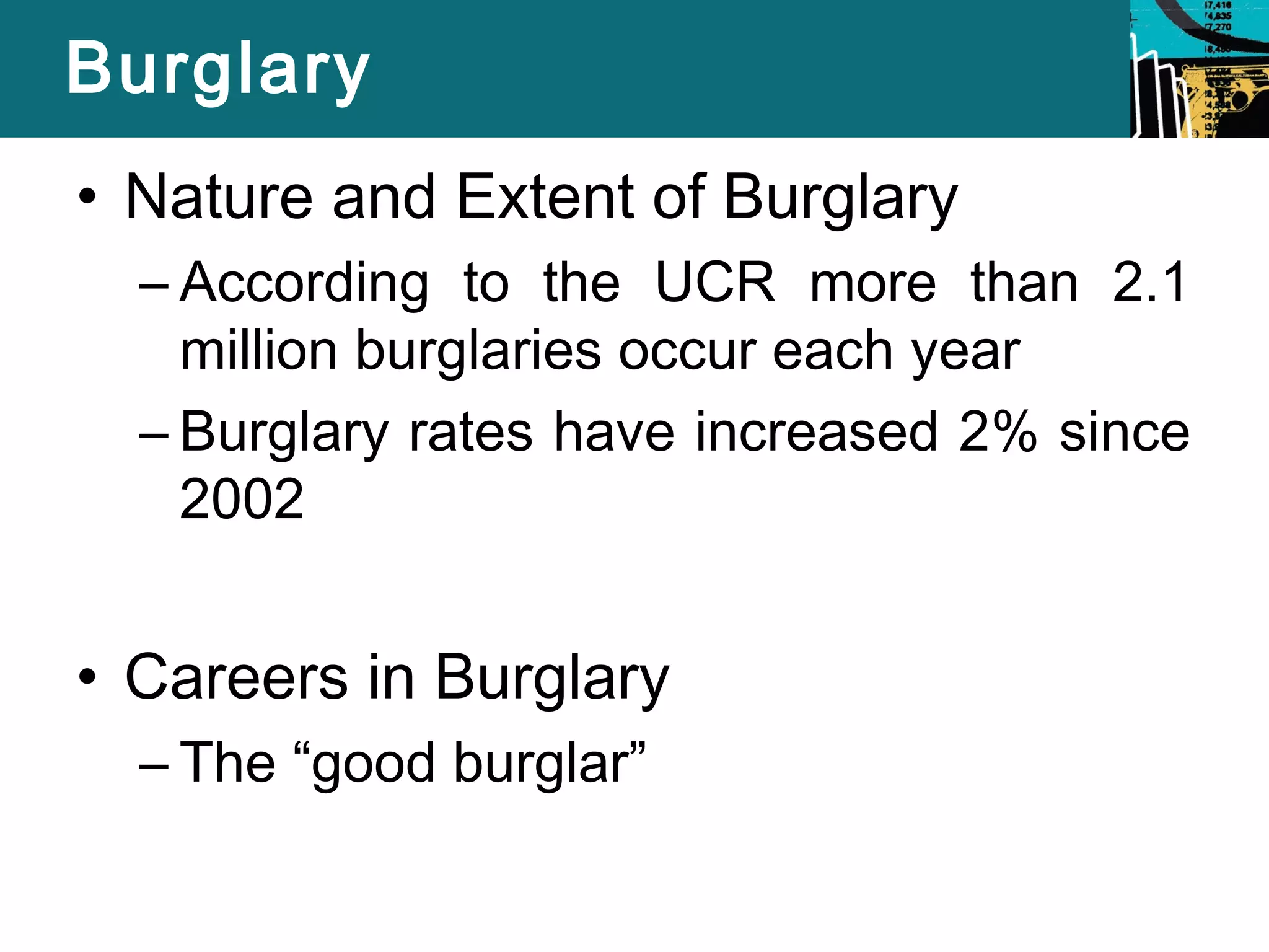 Burglary 
• Nature and Extent of Burglary 
– According to the UCR more than 2.1 
million burglaries occur each year 
– Burglary rates have increased 2% since 
2002 
• Careers in Burglary 
– The “good burglar” 
 