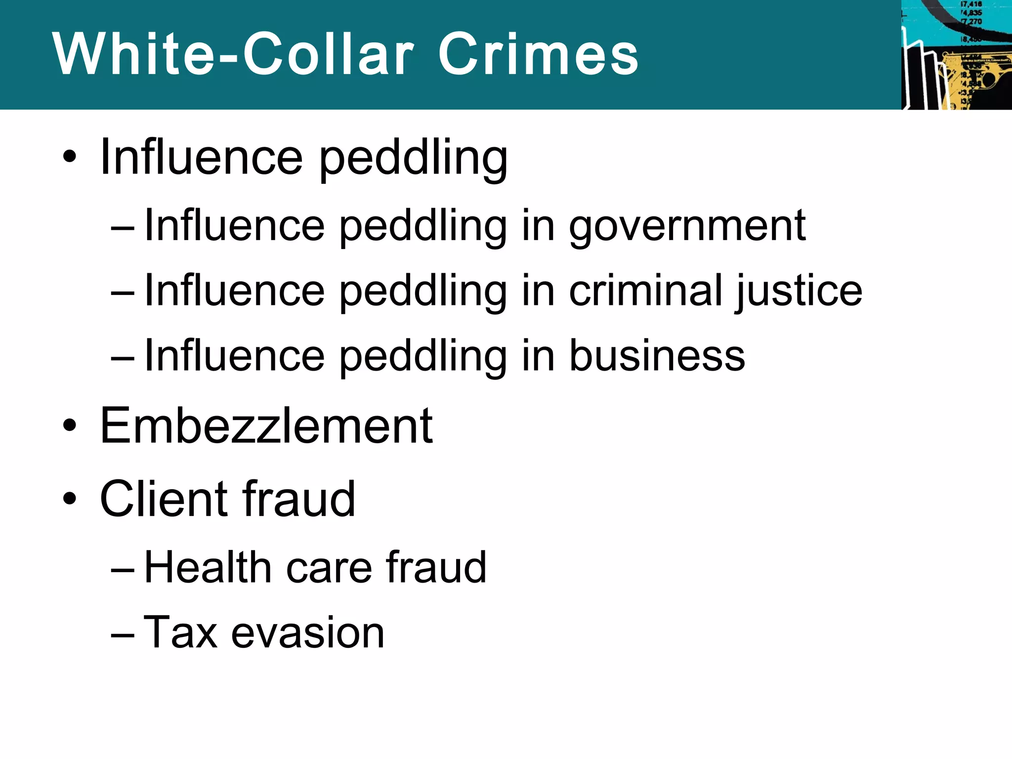 White-Collar Crimes 
• Influence peddling 
– Influence peddling in government 
– Influence peddling in criminal justice 
– Influence peddling in business 
• Embezzlement 
• Client fraud 
– Health care fraud 
– Tax evasion 
 
