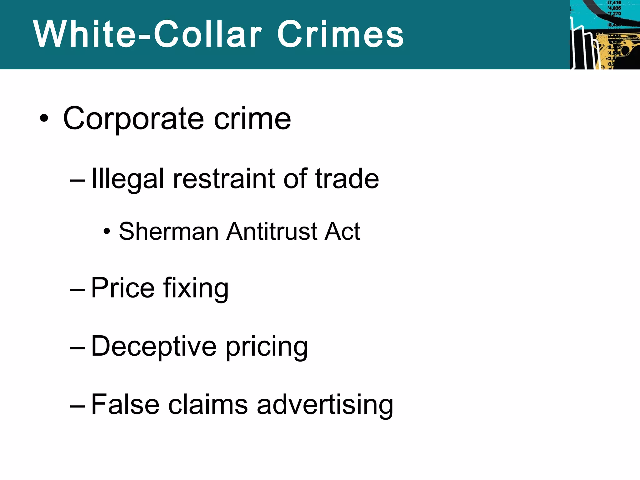White-Collar Crimes 
• Corporate crime 
– Illegal restraint of trade 
• Sherman Antitrust Act 
– Price fixing 
– Deceptive pricing 
– False claims advertising 
 