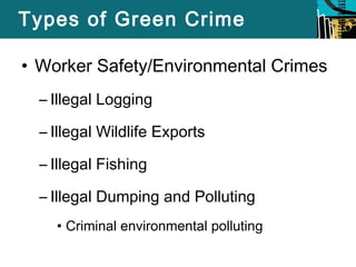 Types of Green Crime 
• Worker Safety/Environmental Crimes 
– Illegal Logging 
– Illegal Wildlife Exports 
– Illegal Fishing 
– Illegal Dumping and Polluting 
• Criminal environmental polluting 
 