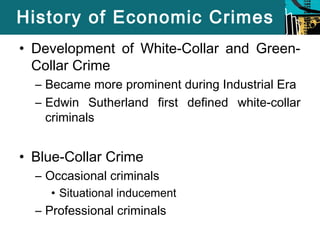 History of Economic Crimes 
• Development of White-Collar and Green- 
Collar Crime 
– Became more prominent during Industrial Era 
– Edwin Sutherland first defined white-collar 
criminals 
• Blue-Collar Crime 
– Occasional criminals 
• Situational inducement 
– Professional criminals 
 