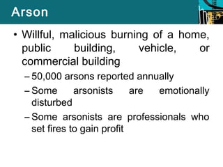 Arson 
• Willful, malicious burning of a home, 
public building, vehicle, or 
commercial building 
– 50,000 arsons reported annually 
– Some arsonists are emotionally 
disturbed 
– Some arsonists are professionals who 
set fires to gain profit 
 