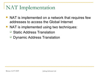 Release 16/07/2009 Jetking Infotrain Ltd.
NAT Implementation
 NAT is implemented on a network that requires few
addresses to access the Global Internet
 NAT is implemented using two techniques:
 Static Address Translation
 Dynamic Address Translation
 