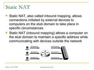 Release 16/07/2009 Jetking Infotrain Ltd.
Static NAT
 Static NAT, also called inbound mapping, allows
connections initiated by external devices to
computers on the stub domain to take place in
specific circumstances
 Static NAT (inbound mapping) allows a computer on
the stub domain to maintain a specific address while
communicating with devices outside the network
 