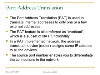 Release 16/07/2009 Jetking Infotrain Ltd.
Port Address Translation
 The Port Address Translation (PAT) is used to
translate internal addresses to only one or a few
external addresses
 The PAT feature is also referred as “overload”,
which is a subset of NAT functionality
 In a PAT implemented network, the address
translation device (router) assigns same IP address
to all the devices
 The source port number enables you to differentiate
the connections in the network
 