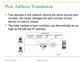 Release 16/07/2009 Jetking Infotrain Ltd.
Port Address Translation
 Two devices in the network having the same source port
number, the router changes the port number of one
device to make it unique
 The total number of port numbers can theoretically be as
high as 65,536 per IP address
 