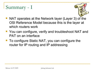 Release 16/07/2009 Jetking Infotrain Ltd.
Summary - I
 NAT operates at the Network layer (Layer 3) of the
OSI Reference Model because this is the layer at
which routers work
 You can configure, verify and troubleshoot NAT and
PAT on an interface
 To configure Static NAT, you can configure the
router for IP routing and IP addressing
 