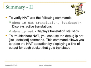 Release 16/07/2009 Jetking Infotrain Ltd.
Summary - II
 To verify NAT use the following commands:
 show ip nat translations [verbose] -
Displays active translations
 show ip nat - Displays translation statistics
 To troubleshoot NAT, you can use the debug ip nat
[list | detailed] command. This command allows you
to trace the NAT operation by displaying a line of
output for each packet that gets translated
 