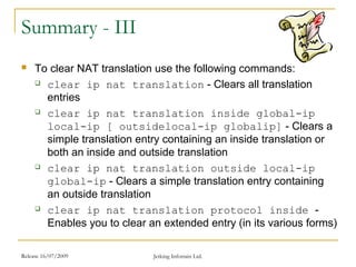 Release 16/07/2009 Jetking Infotrain Ltd.
Summary - III
 To clear NAT translation use the following commands:
 clear ip nat translation - Clears all translation
entries
 clear ip nat translation inside global-ip
local-ip [ outsidelocal-ip globalip] - Clears a
simple translation entry containing an inside translation or
both an inside and outside translation
 clear ip nat translation outside local-ip
global-ip - Clears a simple translation entry containing
an outside translation
 clear ip nat translation protocol inside -
Enables you to clear an extended entry (in its various forms)
 