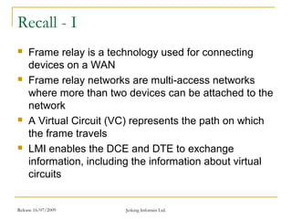 Release 16/07/2009 Jetking Infotrain Ltd.
Recall - I
 Frame relay is a technology used for connecting
devices on a WAN
 Frame relay networks are multi-access networks
where more than two devices can be attached to the
network
 A Virtual Circuit (VC) represents the path on which
the frame travels
 LMI enables the DCE and DTE to exchange
information, including the information about virtual
circuits
 