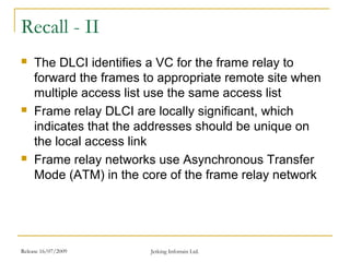 Release 16/07/2009 Jetking Infotrain Ltd.
Recall - II
 The DLCI identifies a VC for the frame relay to
forward the frames to appropriate remote site when
multiple access list use the same access list
 Frame relay DLCI are locally significant, which
indicates that the addresses should be unique on
the local access link
 Frame relay networks use Asynchronous Transfer
Mode (ATM) in the core of the frame relay network
 